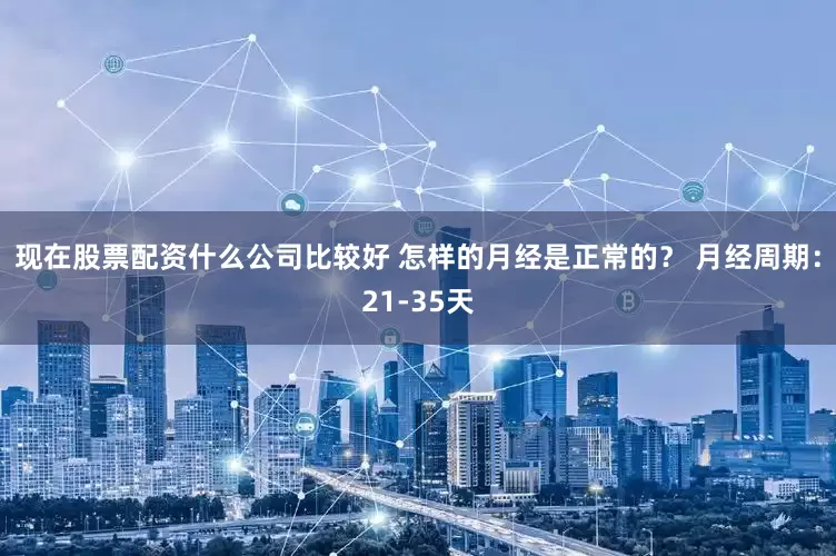 现在股票配资什么公司比较好 怎样的月经是正常的? 月经周期:21-35天