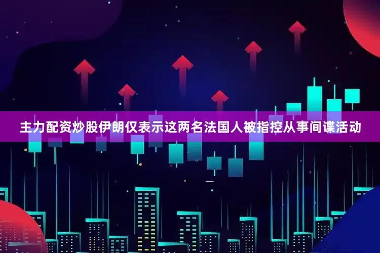 主力配资炒股伊朗仅表示这两名法国人被指控从事间谍活动
