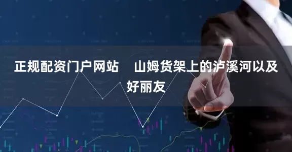 正规配资门户网站    山姆货架上的泸溪河以及好丽友