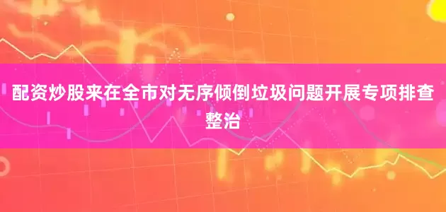 配资炒股来在全市对无序倾倒垃圾问题开展专项排查整治