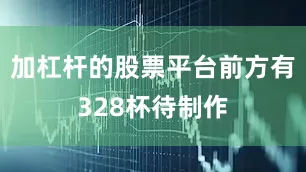 加杠杆的股票平台前方有328杯待制作
