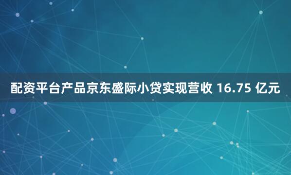 配资平台产品京东盛际小贷实现营收 16.75 亿元
