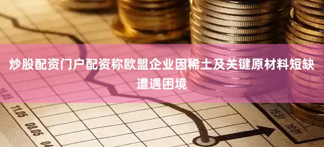 炒股配资门户配资称欧盟企业因稀土及关键原材料短缺遭遇困境